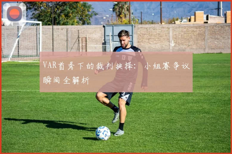 VAR首秀下的裁判抉择：小组赛争议瞬间全解析