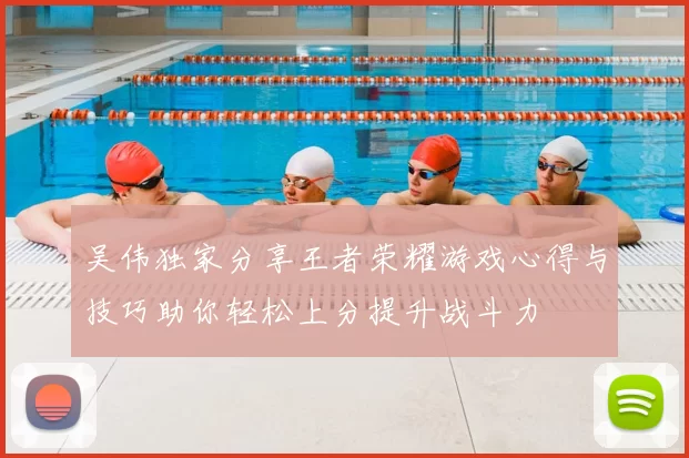 吴伟独家分享王者荣耀游戏心得与技巧助你轻松上分提升战斗力