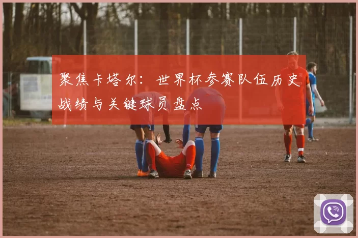 聚焦卡塔尔：世界杯参赛队伍历史战绩与关键球员盘点