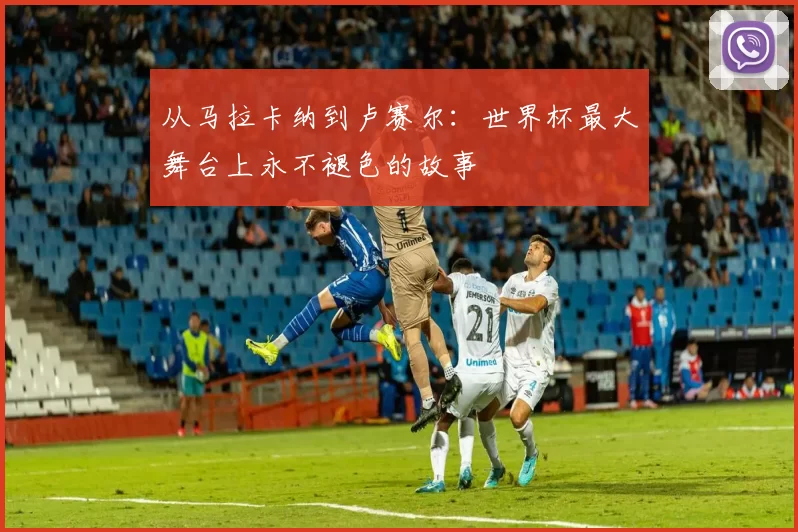 从马拉卡纳到卢赛尔:世界杯最大舞台上永不褪色的故事