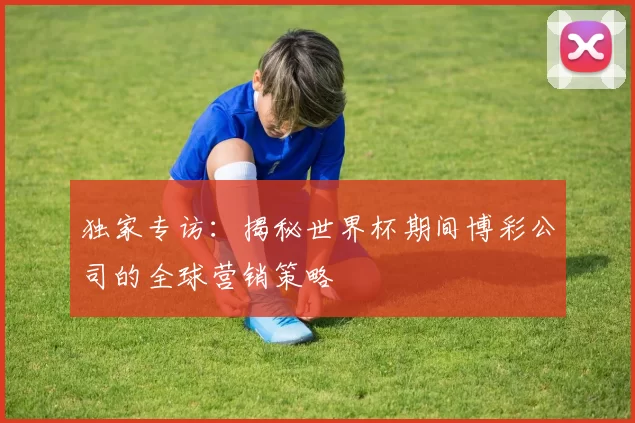 独家专访：揭秘世界杯期间博彩公司的全球营销策略