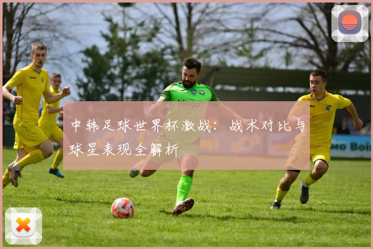 中韩足球世界杯激战：战术对比与球星表现全解析