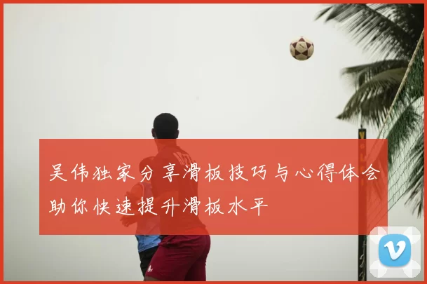 吴伟独家分享滑板技巧与心得体会助你快速提升滑板水平