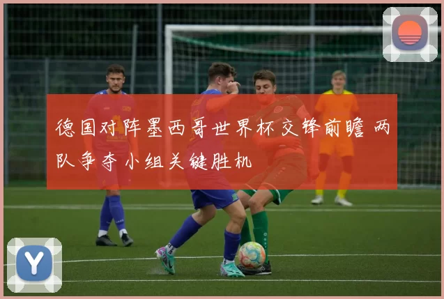 德国对阵墨西哥世界杯交锋前瞻 两队争夺小组关键胜机