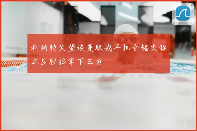 科纳特失望谈曼联战平机会错失称本应轻松拿下三分