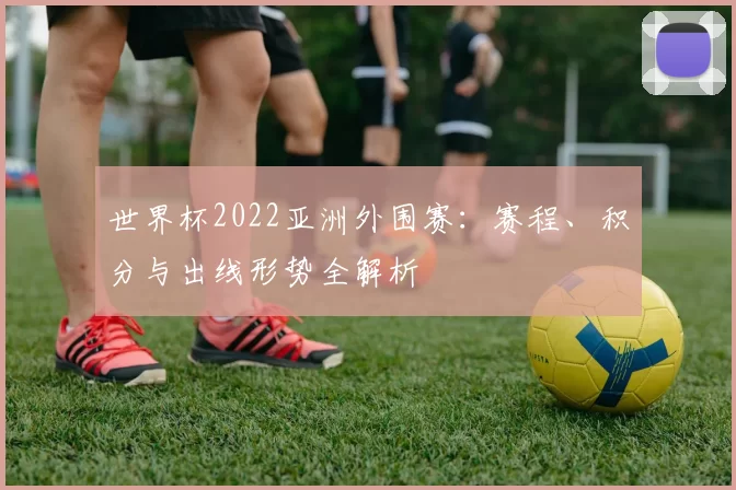 世界杯2022亚洲外围赛：赛程、积分与出线形势全解析