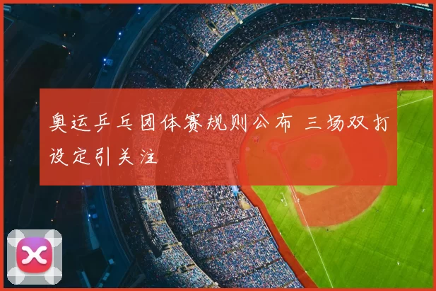 奥运乒乓团体赛规则公布 三场双打设定引关注