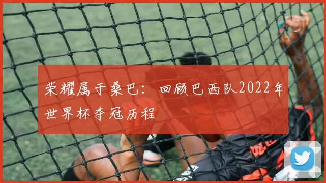 荣耀属于桑巴：回顾巴西队2022年世界杯夺冠历程