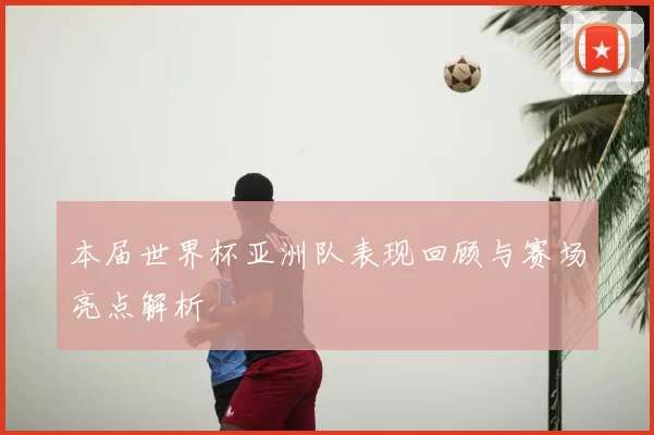 本届世界杯亚洲队表现回顾与赛场亮点解析