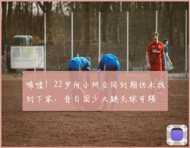 唏嘘！22岁何小珂合同到期仍未找到下家，昔日国少大腿无球可踢
