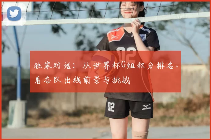 独家对话:从世界杯G组积分排名,看各队出线前景与挑战