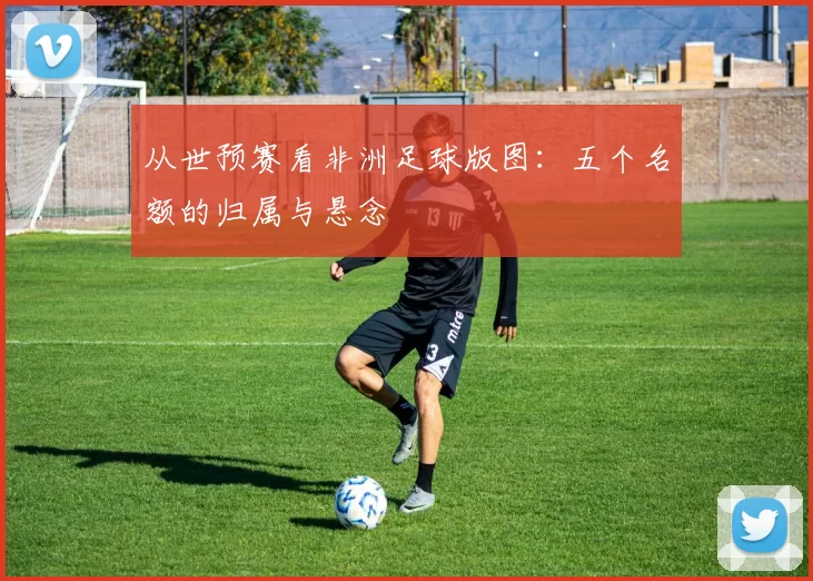 从世预赛看非洲足球版图：五个名额的归属与悬念