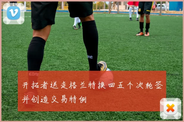 开拓者送走格兰特换回五个次轮签并创造交易特例