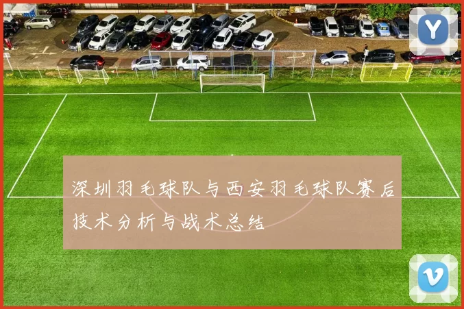 深圳羽毛球队与西安羽毛球队赛后技术分析与战术总结