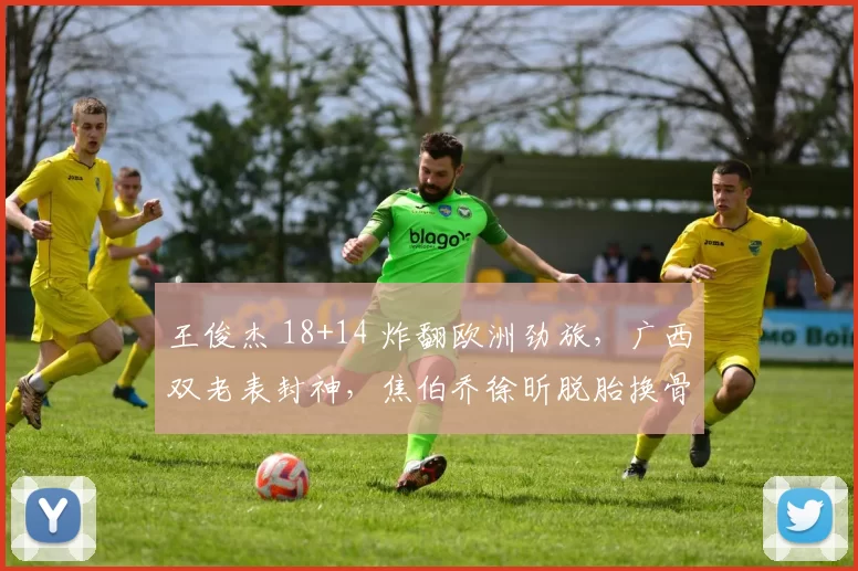 王俊杰 18+14 炸翻欧洲劲旅,广西双老表封神,焦伯乔徐昕脱胎换骨
