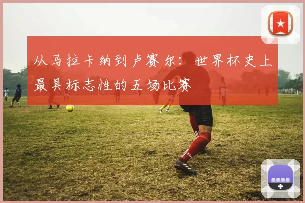 从马拉卡纳到卢赛尔:世界杯史上最具标志性的五场比赛
