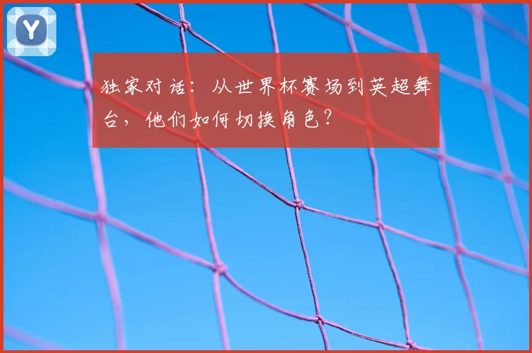 独家对话：从世界杯赛场到英超舞台，他们如何切换角色？