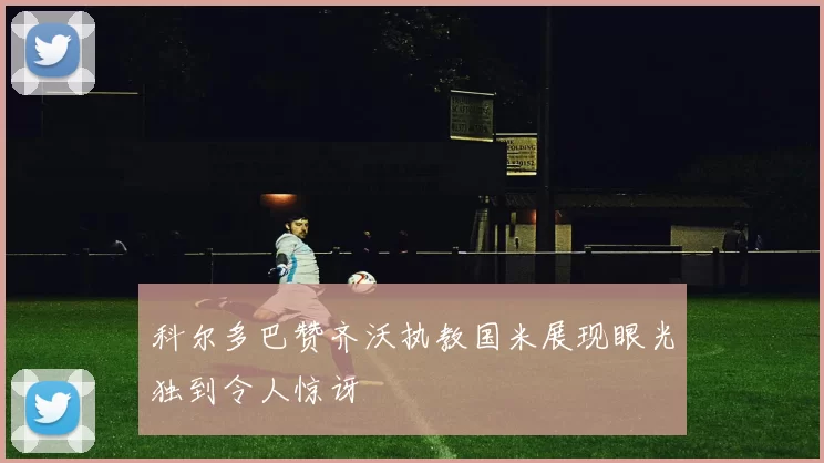 科尔多巴赞齐沃执教国米展现眼光独到令人惊讶