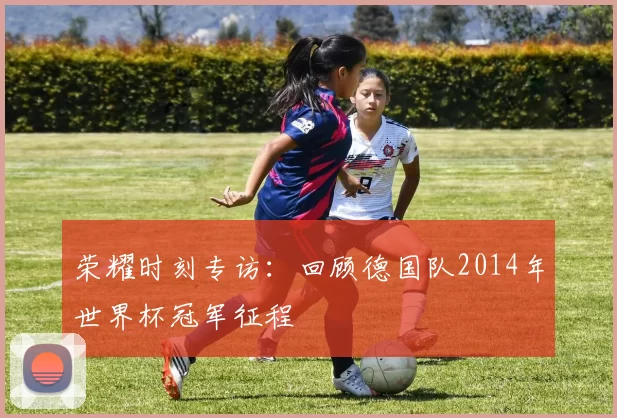 荣耀时刻专访:回顾德国队2014年世界杯冠军征程