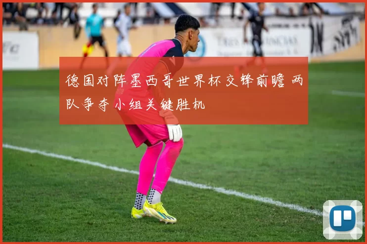 德国对阵墨西哥世界杯交锋前瞻 两队争夺小组关键胜机