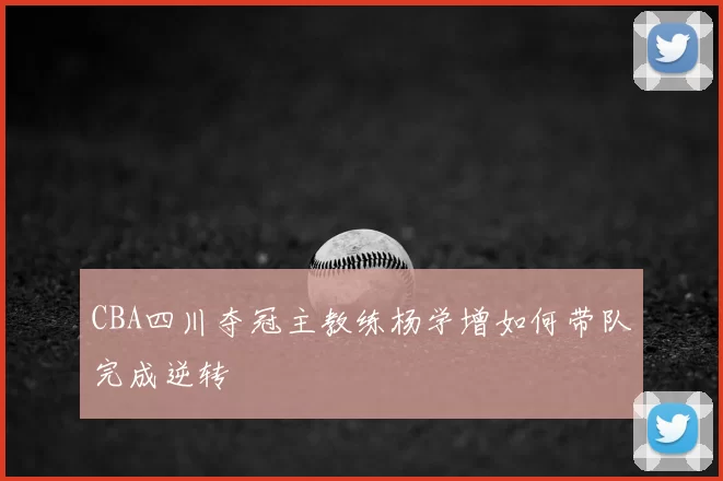 CBA四川夺冠主教练杨学增如何带队完成逆转