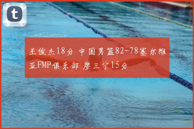 王俊杰18分 中国男篮82-78塞尔维亚FMP俱乐部 廖三宁15分