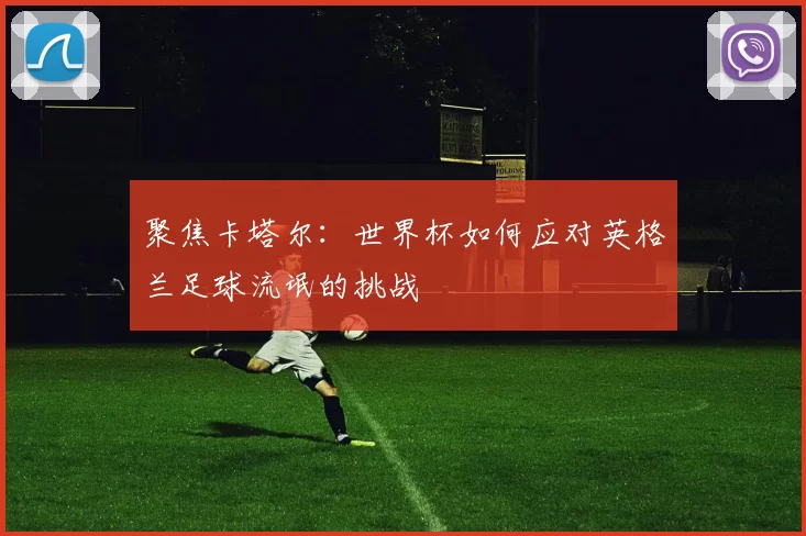 聚焦卡塔尔:世界杯如何应对英格兰足球流氓的挑战