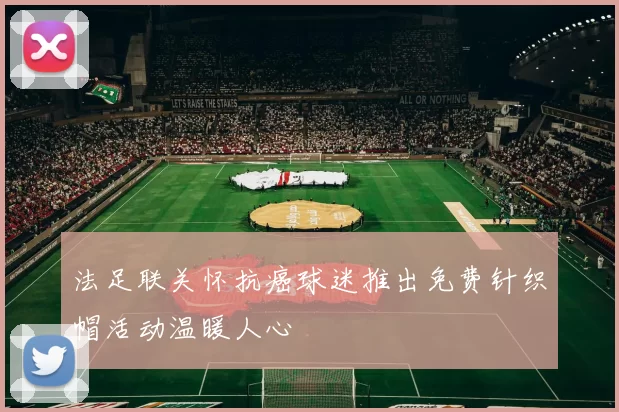 法足联关怀抗癌球迷推出免费针织帽活动温暖人心
