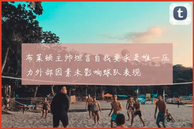 布莱顿主帅坦言自我要求是唯一压力外部因素未影响球队表现