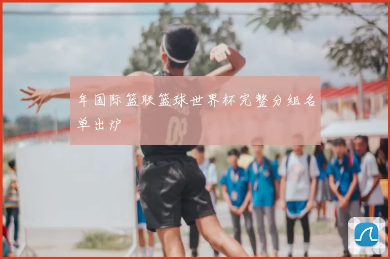 年国际篮联篮球世界杯完整分组名单出炉