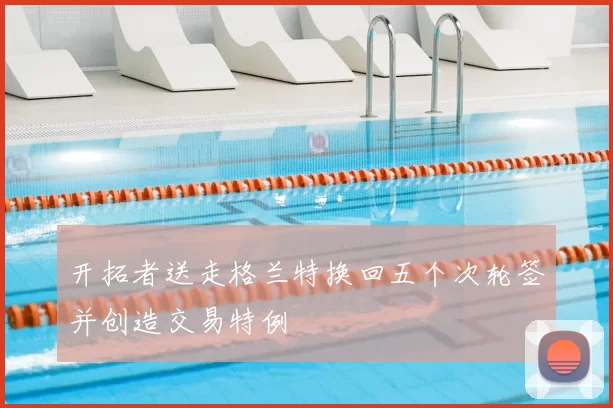 开拓者送走格兰特换回五个次轮签并创造交易特例