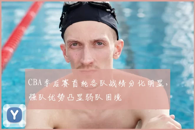CBA季后赛首轮各队战绩分化明显，强队优势凸显弱队困境