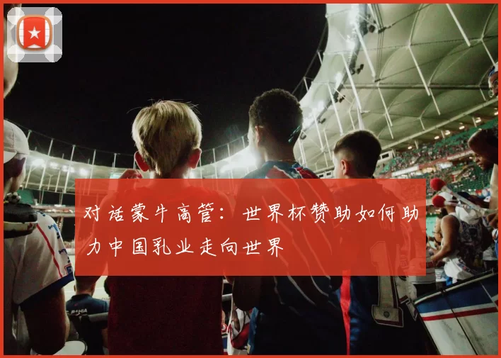 对话蒙牛高管：世界杯赞助如何助力中国乳业走向世界