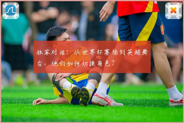 独家对话：从世界杯赛场到英超舞台，他们如何切换角色？