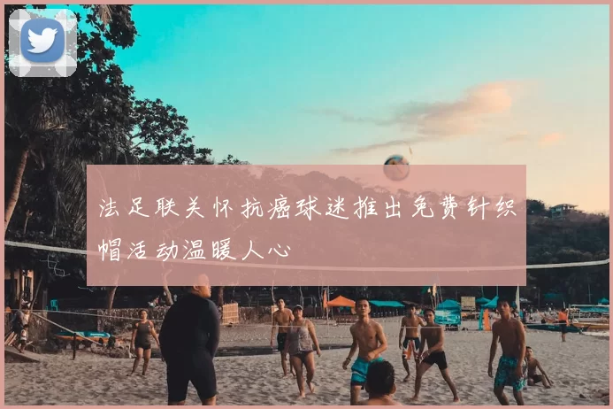 法足联关怀抗癌球迷推出免费针织帽活动温暖人心