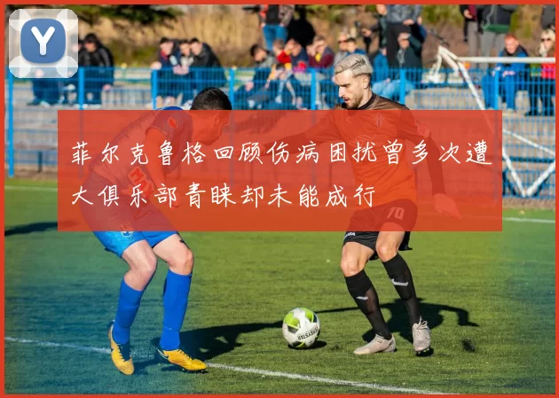 菲尔克鲁格回顾伤病困扰曾多次遭大俱乐部青睐却未能成行