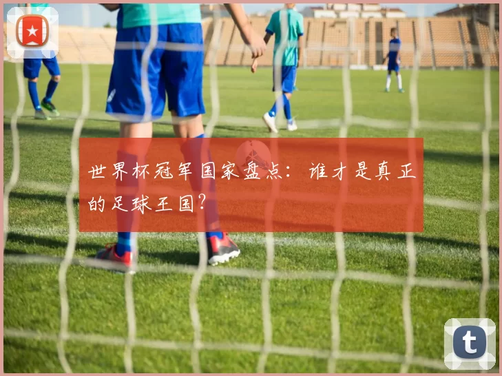 世界杯冠军国家盘点：谁才是真正的足球王国？