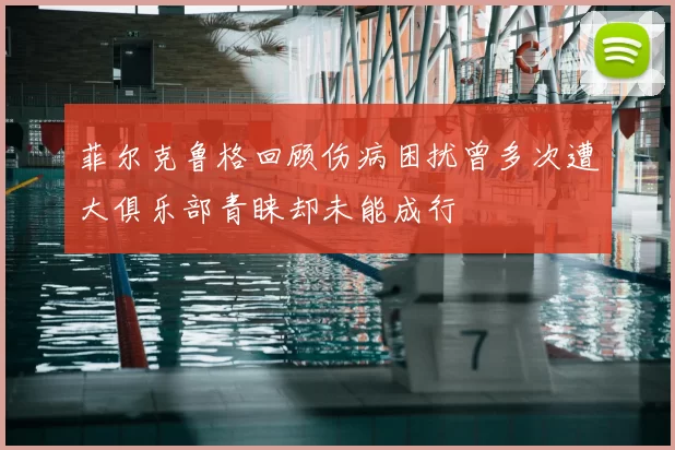 菲尔克鲁格回顾伤病困扰曾多次遭大俱乐部青睐却未能成行