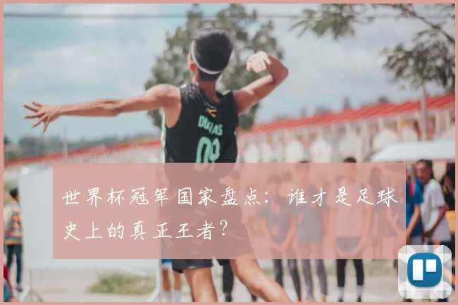 世界杯冠军国家盘点：谁才是足球史上的真正王者？