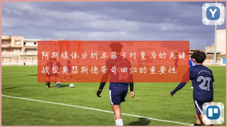 阿斯媒体分析本菲卡对皇马的关键战役奥瑟斯德蒂奇回归的重要性