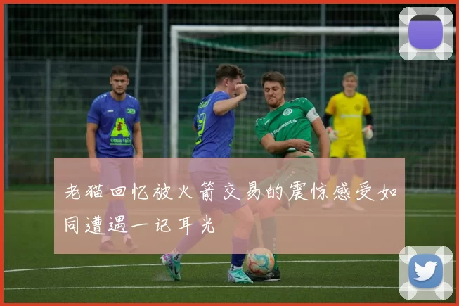 老猫回忆被火箭交易的震惊感受如同遭遇一记耳光