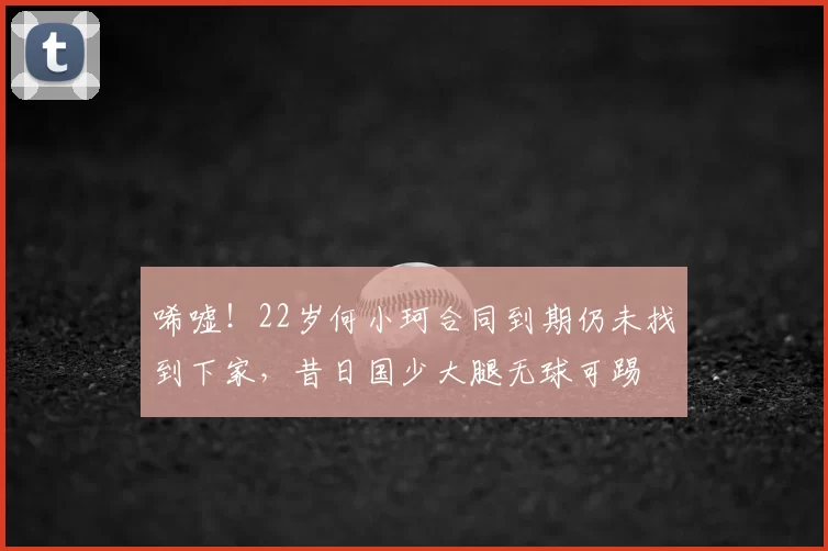 唏嘘！22岁何小珂合同到期仍未找到下家，昔日国少大腿无球可踢