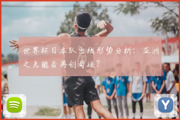 世界杯日本队出线形势分析：亚洲之光能否再创奇迹？