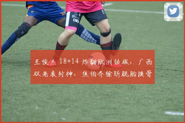 王俊杰 18+14 炸翻欧洲劲旅,广西双老表封神,焦伯乔徐昕脱胎换骨