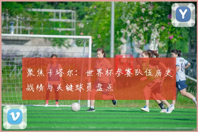 聚焦卡塔尔:世界杯参赛队伍历史战绩与关键球员盘点