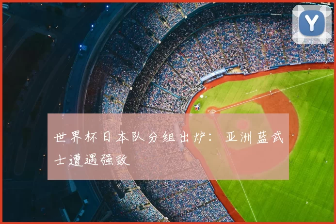 世界杯日本队分组出炉：亚洲蓝武士遭遇强敌