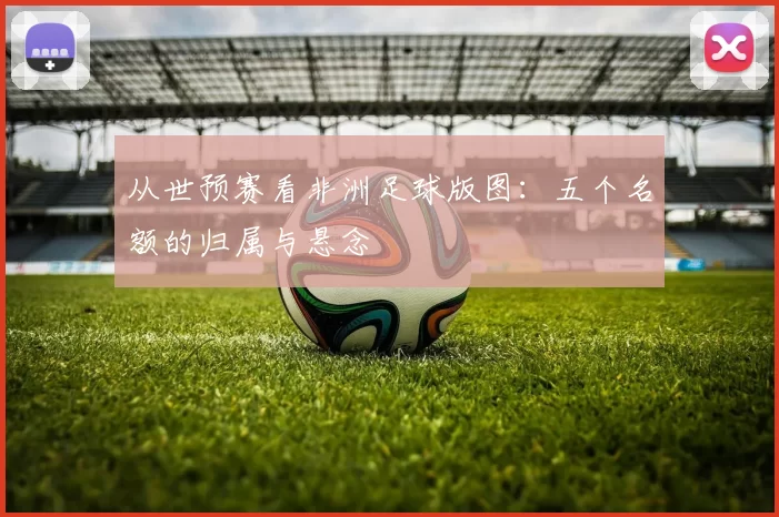 从世预赛看非洲足球版图：五个名额的归属与悬念