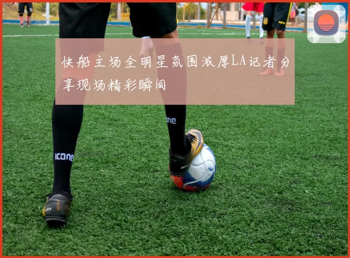 快船主场全明星氛围浓厚LA记者分享现场精彩瞬间