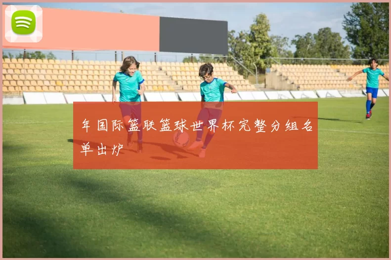 年国际篮联篮球世界杯完整分组名单出炉