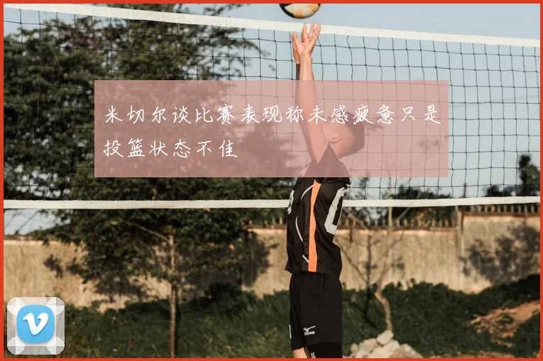 米切尔谈比赛表现称未感疲惫只是投篮状态不佳